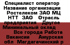 Специалист-оператор › Название организации ­ Ростелеком ЗАО МЦ НТТ, ЗАО › Отрасль предприятия ­ Другое › Минимальный оклад ­ 20 000 - Все города Работа » Вакансии   . Амурская обл.,Магдагачинский р-н